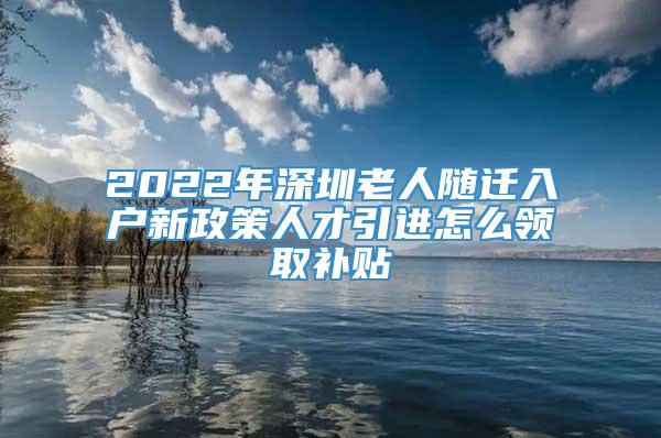 2022年深圳老人随迁入户新政策人才引进怎么领取补贴