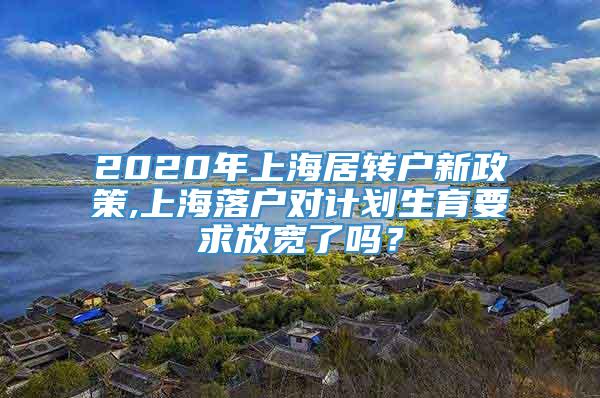 2020年上海居转户新政策,上海落户对计划生育要求放宽了吗？