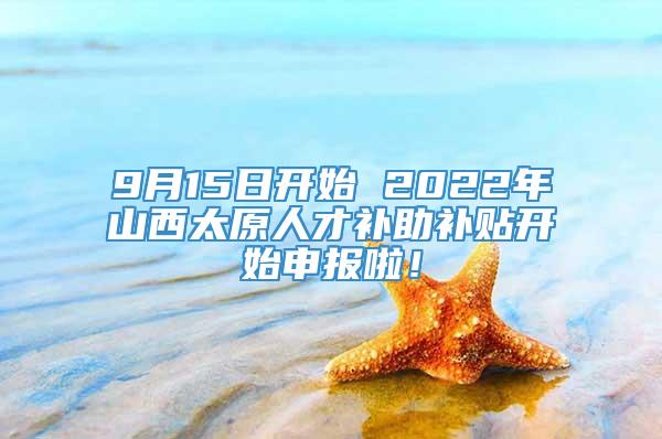 9月15日开始 2022年山西太原人才补助补贴开始申报啦！