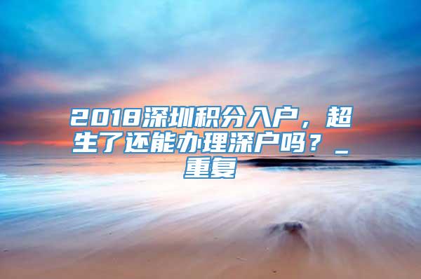 2018深圳积分入户，超生了还能办理深户吗？_重复