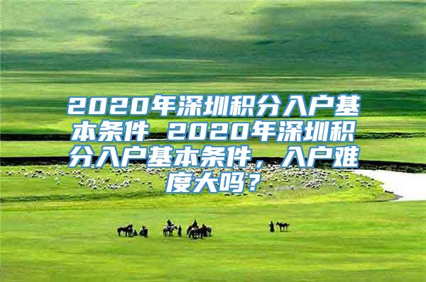 2020年深圳积分入户基本条件 2020年深圳积分入户基本条件，入户难度大吗？