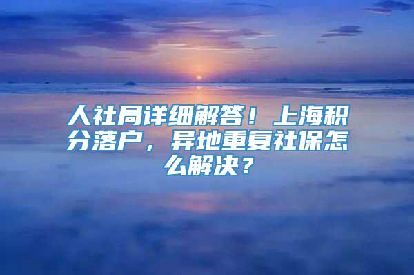 人社局详细解答！上海积分落户，异地重复社保怎么解决？