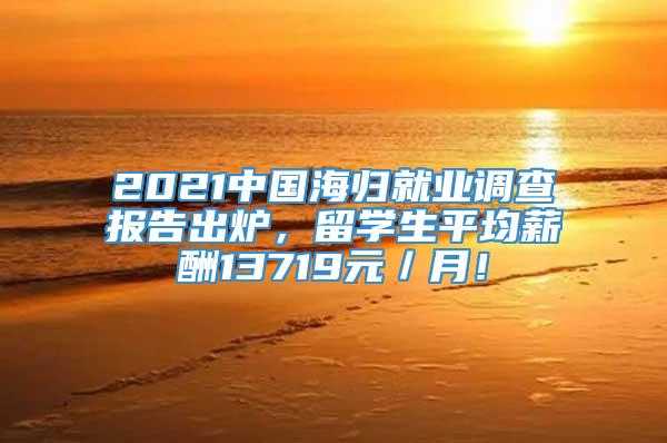 2021中国海归就业调查报告出炉，留学生平均薪酬13719元／月！