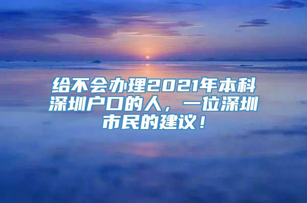 给不会办理2021年本科深圳户口的人，一位深圳市民的建议！