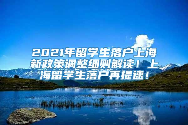 2021年留学生落户上海新政策调整细则解读！上海留学生落户再提速！