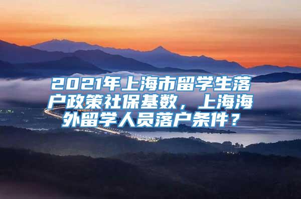 2021年上海市留学生落户政策社保基数，上海海外留学人员落户条件？