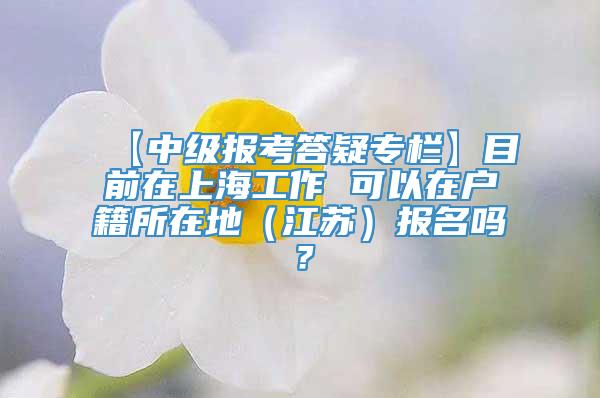 【中级报考答疑专栏】目前在上海工作 可以在户籍所在地（江苏）报名吗？