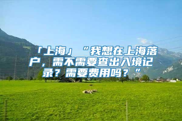 「上海」“我想在上海落户，需不需要查出入境记录？需要费用吗？”