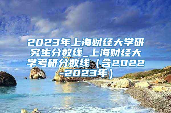 2023年上海财经大学研究生分数线_上海财经大学考研分数线（含2022-2023年）