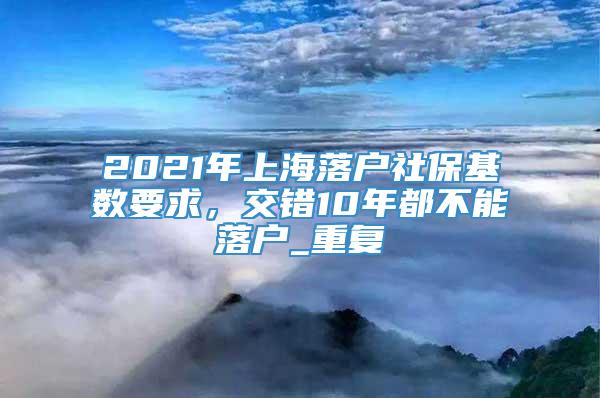 2021年上海落户社保基数要求，交错10年都不能落户_重复