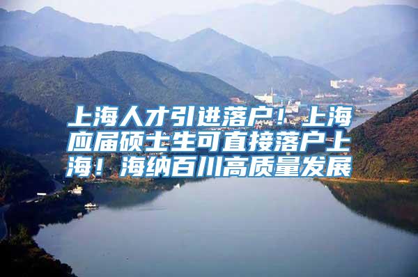 上海人才引进落户！上海应届硕士生可直接落户上海！海纳百川高质量发展