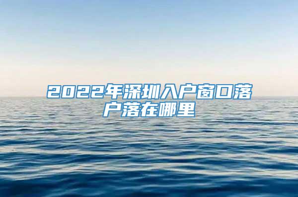 2022年深圳入户窗口落户落在哪里