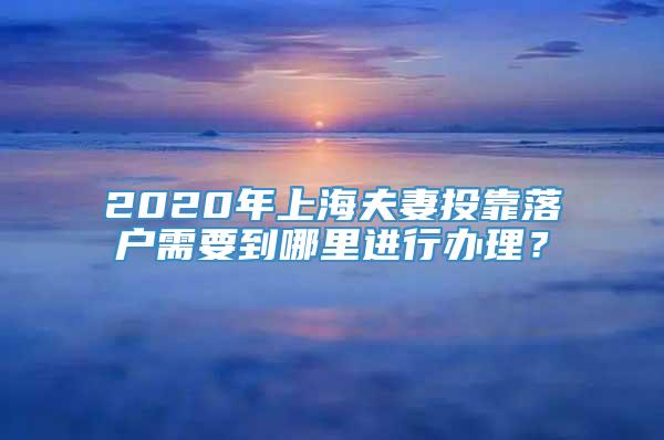 2020年上海夫妻投靠落户需要到哪里进行办理？
