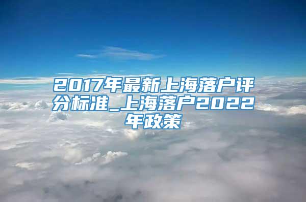 2017年最新上海落户评分标准_上海落户2022年政策