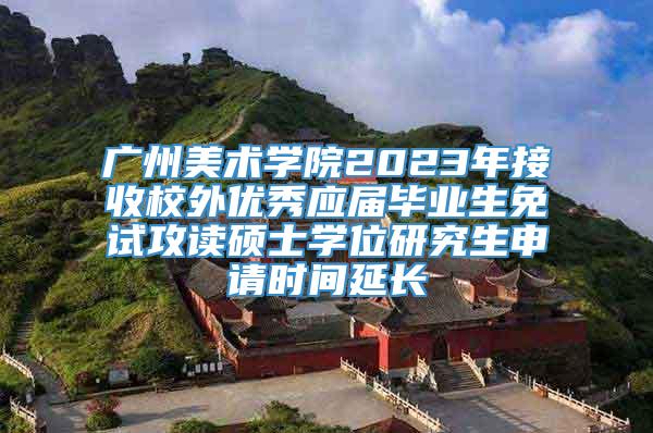 广州美术学院2023年接收校外优秀应届毕业生免试攻读硕士学位研究生申请时间延长
