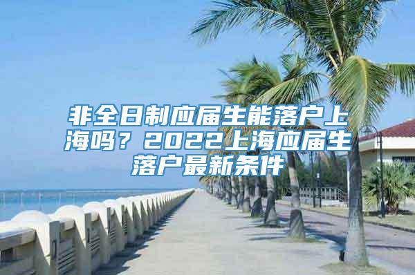 非全日制应届生能落户上海吗？2022上海应届生落户最新条件
