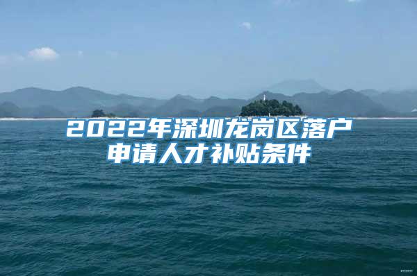 2022年深圳龙岗区落户申请人才补贴条件