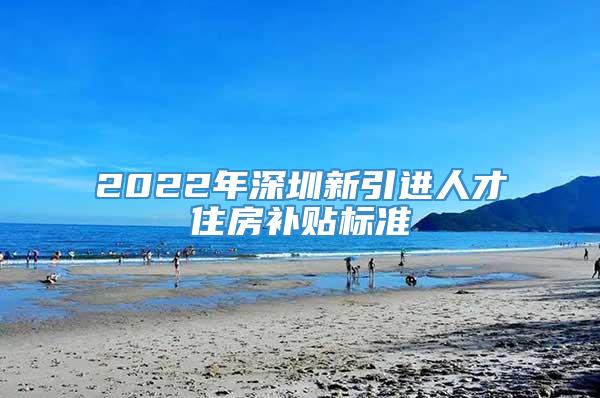 2022年深圳新引进人才住房补贴标准
