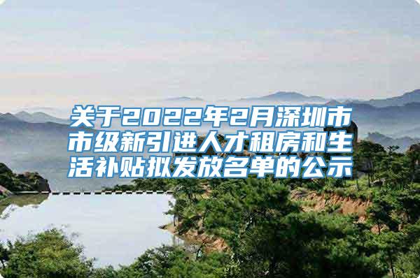 关于2022年2月深圳市市级新引进人才租房和生活补贴拟发放名单的公示