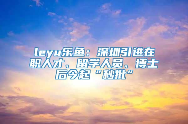 leyu乐鱼：深圳引进在职人才、留学人员、博士后今起“秒批”