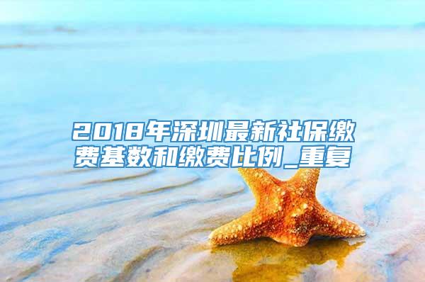 2018年深圳最新社保缴费基数和缴费比例_重复