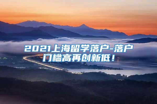 2021上海留学落户-落户门槛高再创新低！