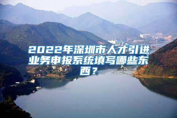 2022年深圳市人才引进业务申报系统填写哪些东西？