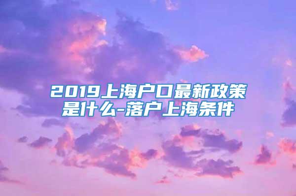 2019上海户口最新政策是什么-落户上海条件