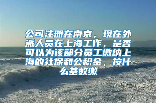 公司注册在南京，现在外派人员在上海工作，是否可以为该部分员工缴纳上海的社保和公积金，按什么基数缴