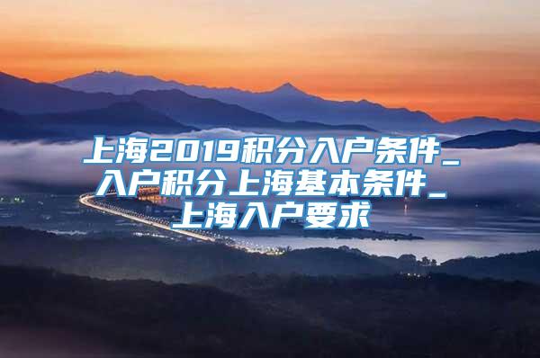 上海2019积分入户条件_入户积分上海基本条件_上海入户要求