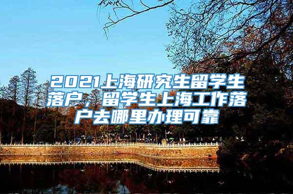 2021上海研究生留学生落户，留学生上海工作落户去哪里办理可靠