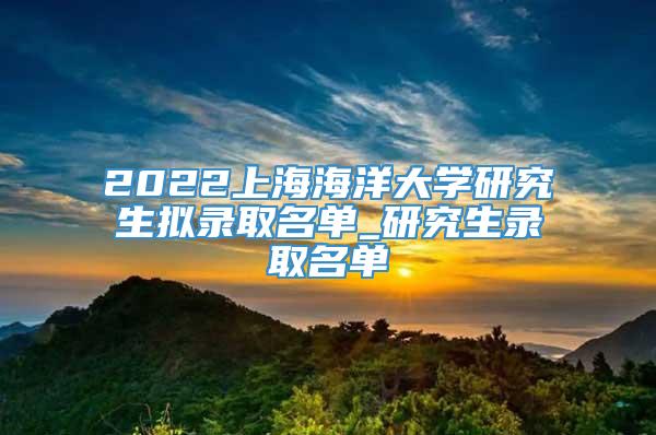 2022上海海洋大学研究生拟录取名单_研究生录取名单