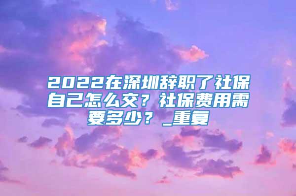 2022在深圳辞职了社保自己怎么交？社保费用需要多少？_重复