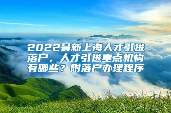 2022最新上海人才引进落户，人才引进重点机构有哪些？附落户办理程序