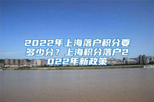 2022年上海落户积分要多少分？上海积分落户2022年新政策