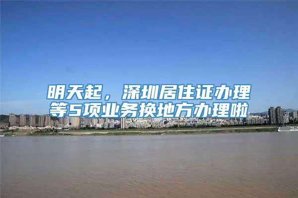 明天起，深圳居住证办理等5项业务换地方办理啦