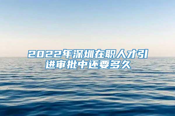 2022年深圳在职人才引进审批中还要多久