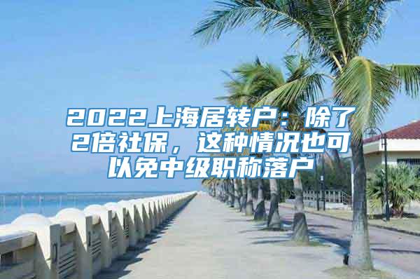 2022上海居转户：除了2倍社保，这种情况也可以免中级职称落户