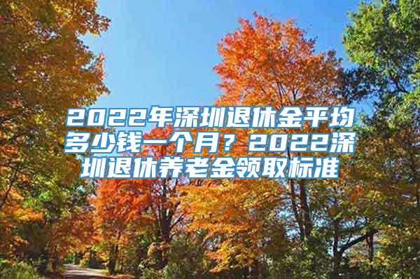 2022年深圳退休金平均多少钱一个月？2022深圳退休养老金领取标准