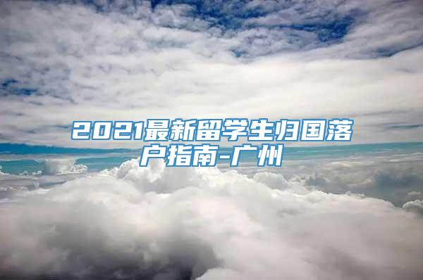 2021最新留学生归国落户指南-广州