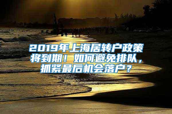 2019年上海居转户政策将到期！如何避免排队，抓紧最后机会落户？