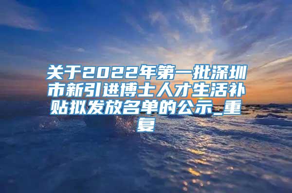 关于2022年第一批深圳市新引进博士人才生活补贴拟发放名单的公示_重复