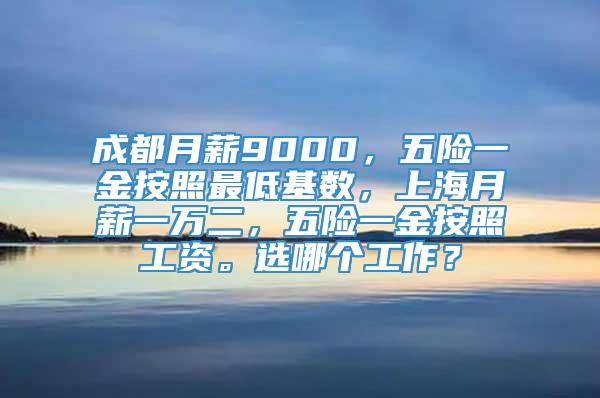 成都月薪9000，五险一金按照最低基数，上海月薪一万二，五险一金按照工资。选哪个工作？