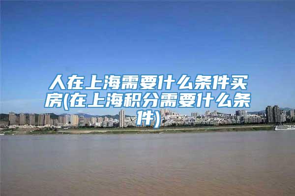 人在上海需要什么条件买房(在上海积分需要什么条件)