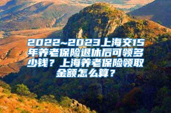 2022~2023上海交15年养老保险退休后可领多少钱？上海养老保险领取金额怎么算？
