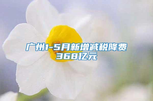 广州1-5月新增减税降费368亿元