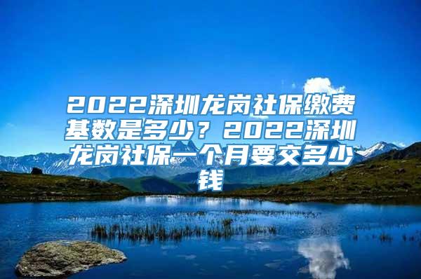 2022深圳龙岗社保缴费基数是多少？2022深圳龙岗社保一个月要交多少钱