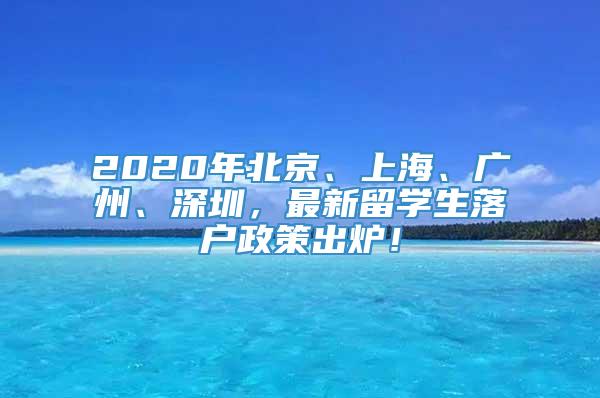 2020年北京、上海、广州、深圳，最新留学生落户政策出炉！