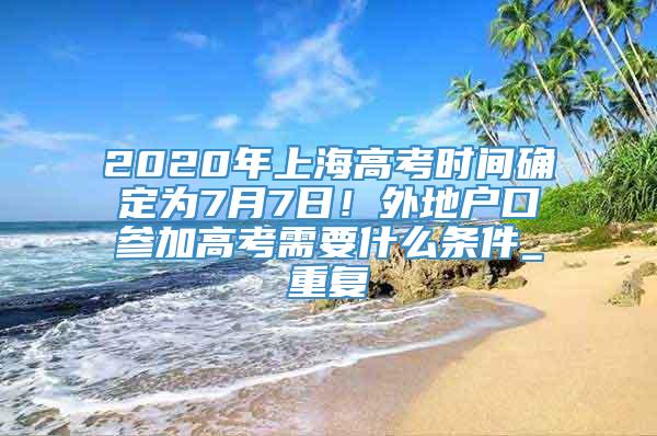 2020年上海高考时间确定为7月7日！外地户口参加高考需要什么条件_重复