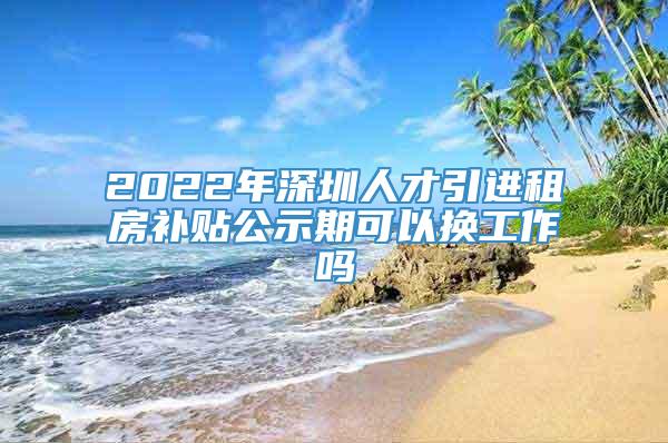 2022年深圳人才引进租房补贴公示期可以换工作吗